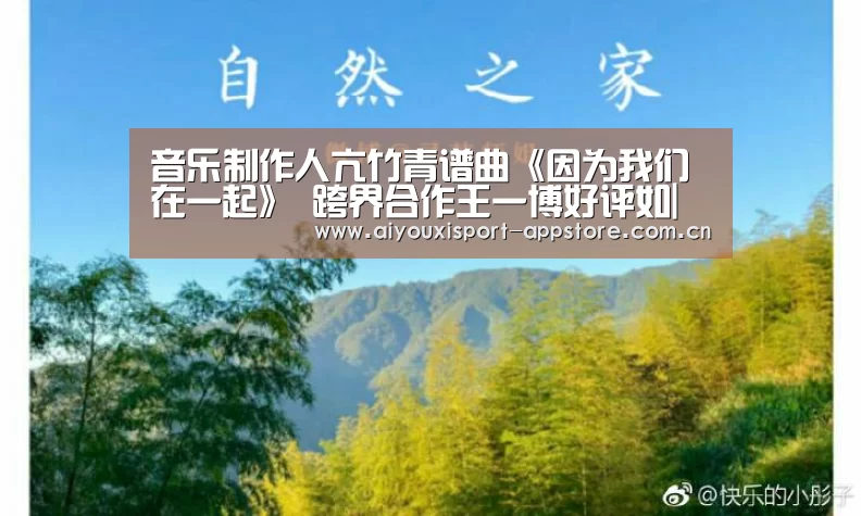 音乐制作人亢竹青谱曲《因为我们在一起》 跨界合作王一博好评如|体育手机端APP(图2) 体育手机端APP